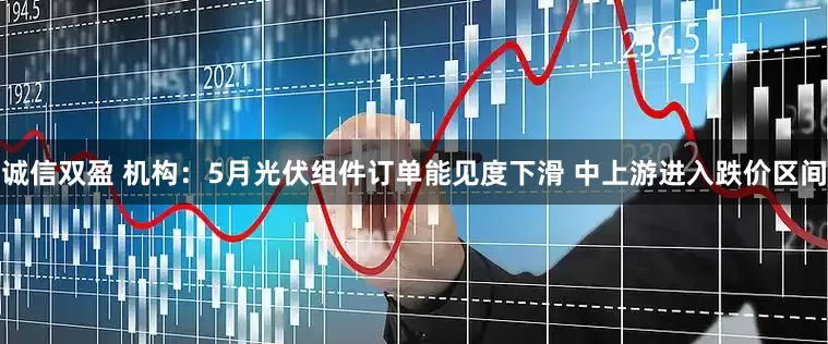 诚信双盈 机构：5月光伏组件订单能见度下滑 中上游进入跌价区间