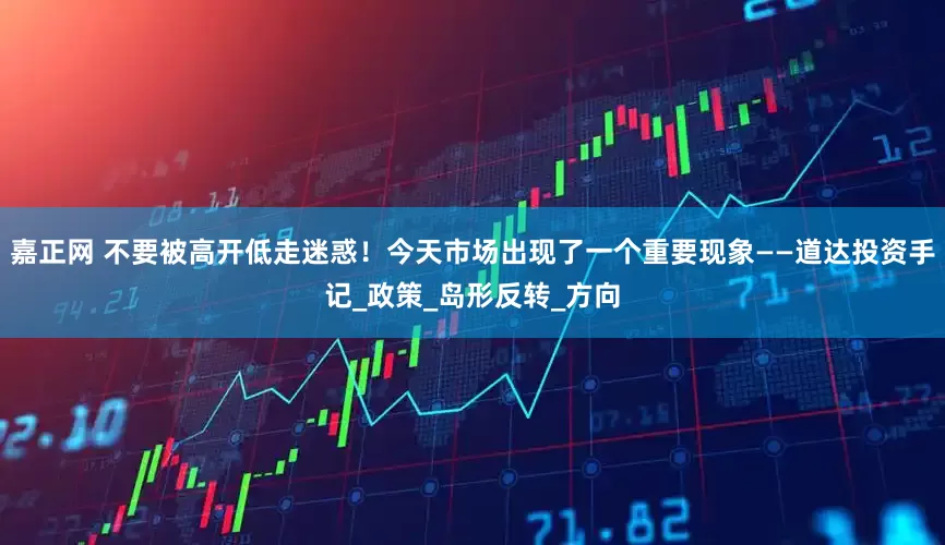嘉正网 不要被高开低走迷惑！今天市场出现了一个重要现象——道达投资手记_政策_岛形反转_方向