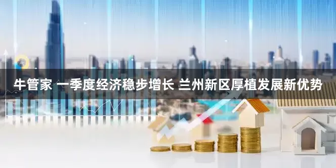 牛管家 一季度经济稳步增长 兰州新区厚植发展新优势