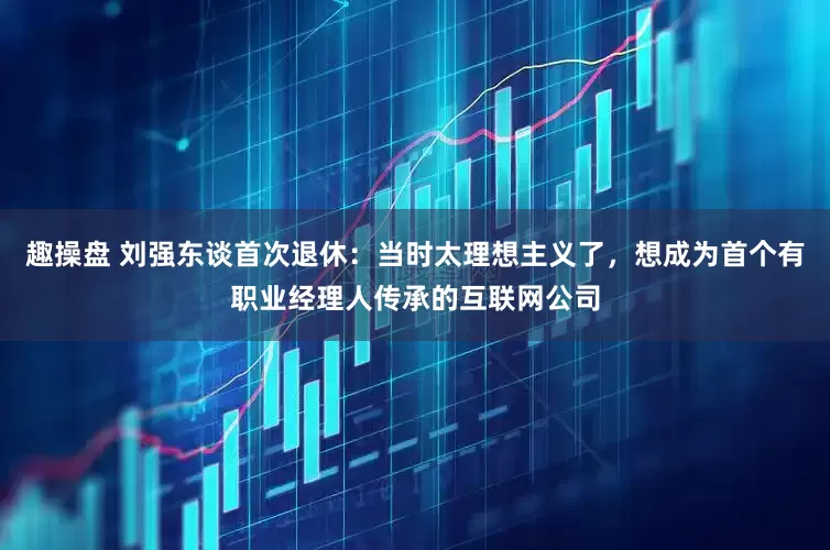 趣操盘 刘强东谈首次退休：当时太理想主义了，想成为首个有职业经理人传承的互联网公司