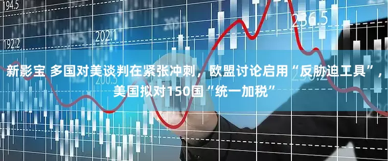 新影宝 多国对美谈判在紧张冲刺，欧盟讨论启用“反胁迫工具”，美国拟对150国“统一加税”