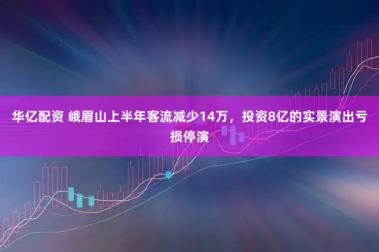 华亿配资 峨眉山上半年客流减少14万，投资8亿的实景演出亏损停演