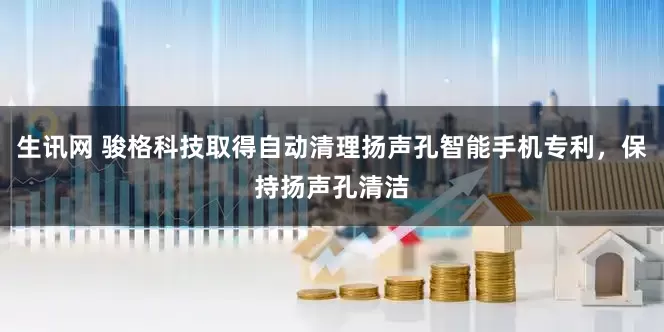 生讯网 骏格科技取得自动清理扬声孔智能手机专利，保持扬声孔清洁