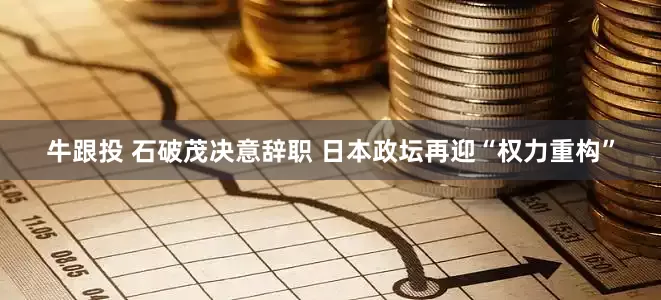 牛跟投 石破茂决意辞职 日本政坛再迎“权力重构”