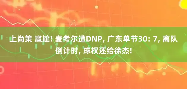 上尚策 尴尬! 麦考尔遭DNP, 广东单节30: 7, 离队倒计时, 球权还给徐杰!