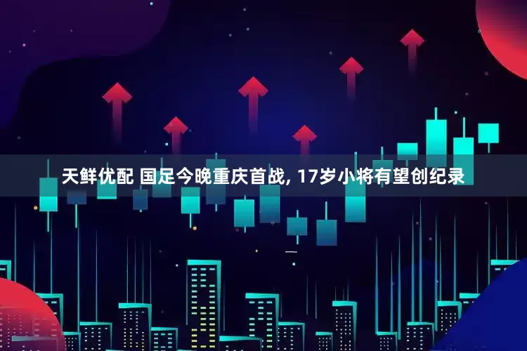 天鲜优配 国足今晚重庆首战, 17岁小将有望创纪录